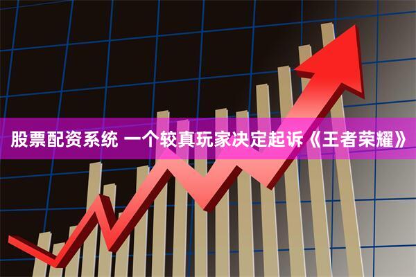 股票配资系统 一个较真玩家决定起诉《王者荣耀》