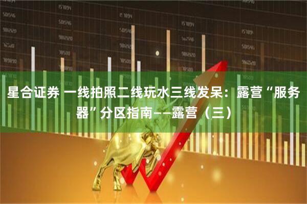 星合证券 一线拍照二线玩水三线发呆：露营“服务器”分区指南——露营（三）
