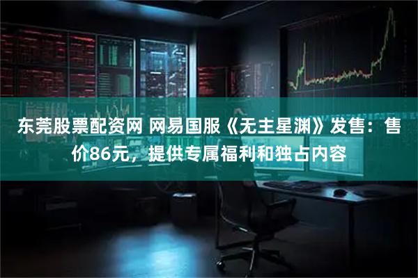 东莞股票配资网 网易国服《无主星渊》发售：售价86元，提供专属福利和独占内容