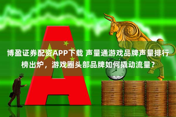 博盈证券配资APP下载 声量通游戏品牌声量排行榜出炉，游戏圈头部品牌如何撬动流量？