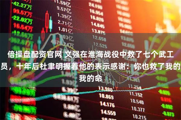 倍操盘配资官网 文强在淮海战役中救了七个武工队员，十年后杜聿明握着他的表示感谢：你也救了我的命