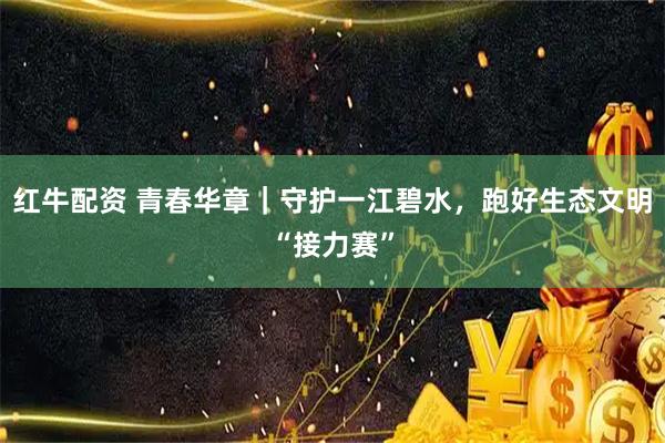 红牛配资 青春华章｜守护一江碧水，跑好生态文明“接力赛”