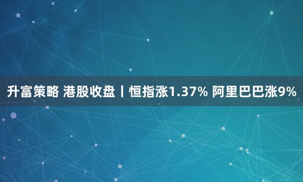 升富策略 港股收盘丨恒指涨1.37% 阿里巴巴涨9%