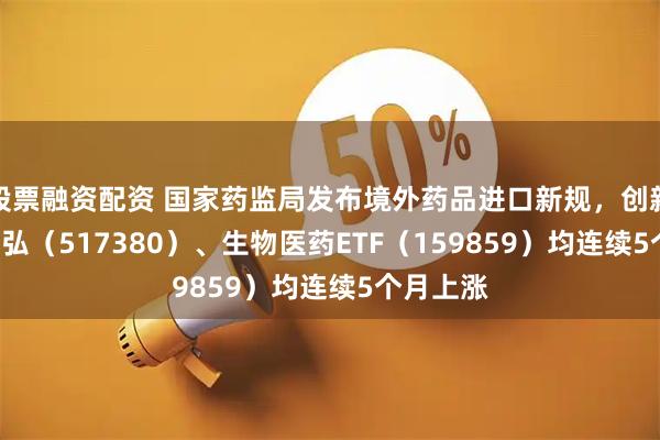 股票融资配资 国家药监局发布境外药品进口新规，创新药ETF天弘（517380）、生物医药ETF（159859）均连续5个月上涨