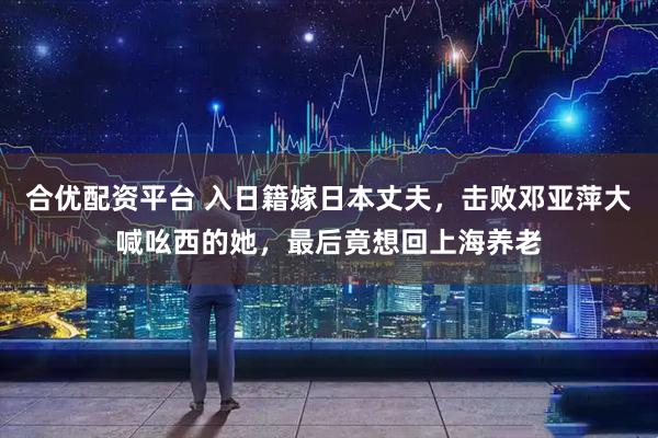 合优配资平台 入日籍嫁日本丈夫，击败邓亚萍大喊吆西的她，最后竟想回上海养老