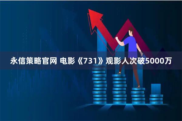 永信策略官网 电影《731》观影人次破5000万