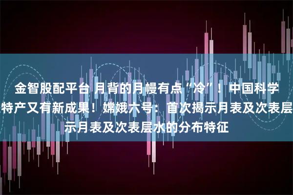 金智股配平台 月背的月幔有点“冷”！中国科学家研究月球土特产又有新成果！嫦娥六号：首次揭示月表及次表层水的分布特征