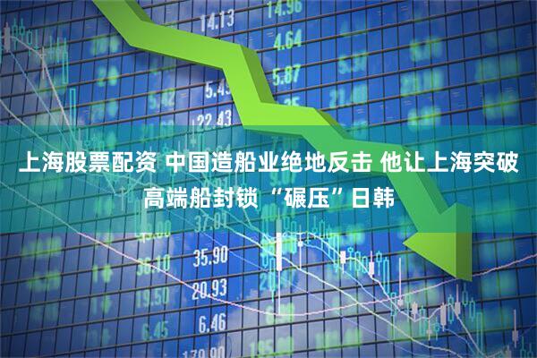上海股票配资 中国造船业绝地反击 他让上海突破高端船封锁 “碾压”日韩
