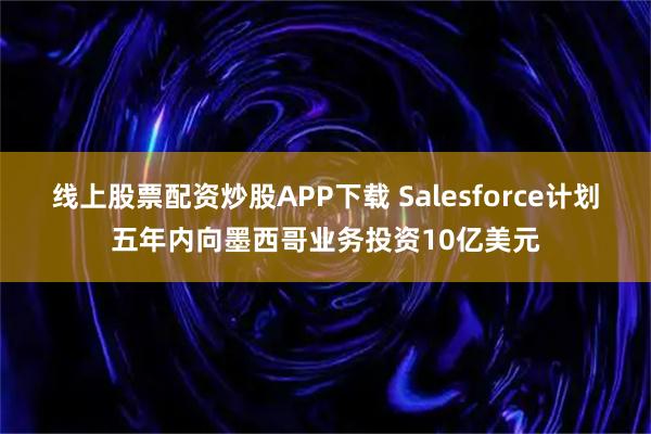 线上股票配资炒股APP下载 Salesforce计划五年内向墨西哥业务投资10亿美元