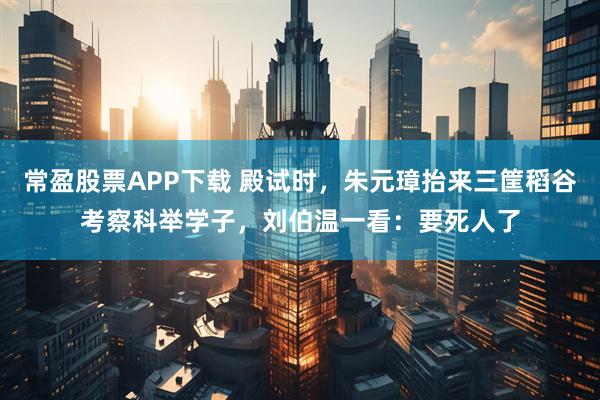常盈股票APP下载 殿试时，朱元璋抬来三筐稻谷考察科举学子，刘伯温一看：要死人了