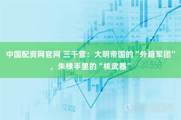 中国配资网官网 三千营：大明帝国的“外籍军团”，朱棣手里的“核武器”