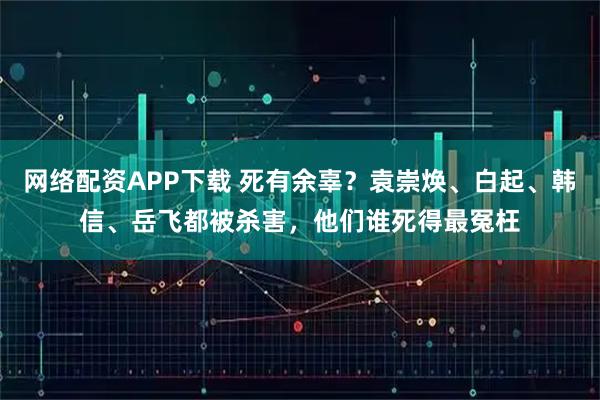 网络配资APP下载 死有余辜？袁崇焕、白起、韩信、岳飞都被杀害，他们谁死得最冤枉