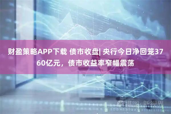 财盈策略APP下载 债市收盘| 央行今日净回笼3760亿元，债市收益率窄幅震荡