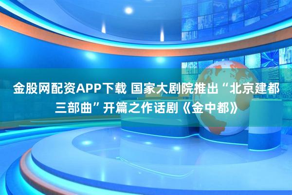 金股网配资APP下载 国家大剧院推出“北京建都三部曲”开篇之作话剧《金中都》