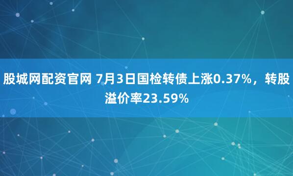股城网配资官网 7月3日国检转债上涨0.37%,转股溢价率23.59%