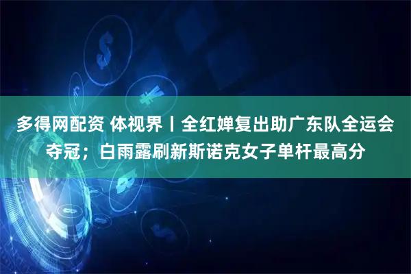 多得网配资 体视界丨全红婵复出助广东队全运会夺冠;白雨露刷新斯诺克女子单杆最高分