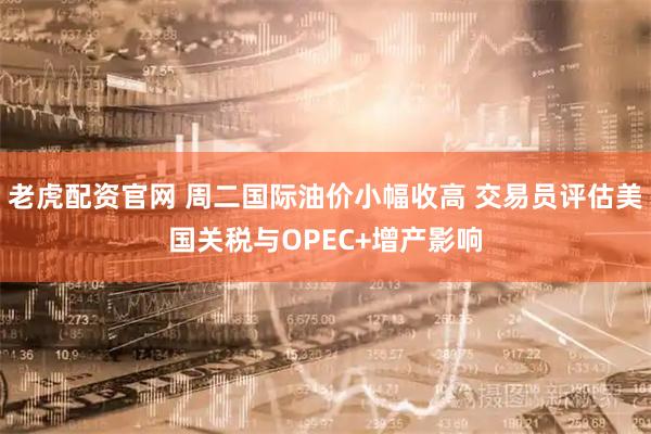 老虎配资官网 周二国际油价小幅收高 交易员评估美国关税与OPEC+增产影响