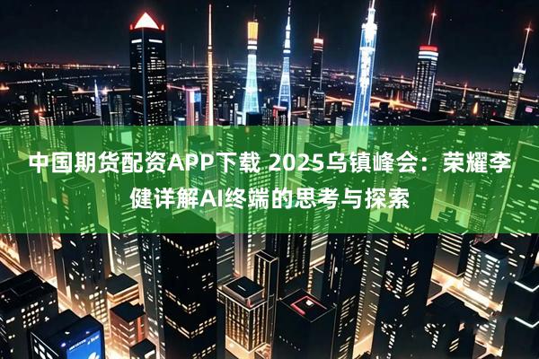 中国期货配资APP下载 2025乌镇峰会:荣耀李健详解AI终端的思考与探索