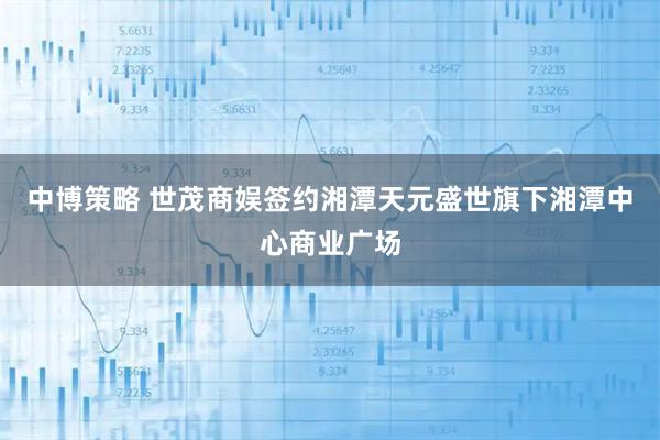 中博策略 世茂商娱签约湘潭天元盛世旗下湘潭中心商业广场