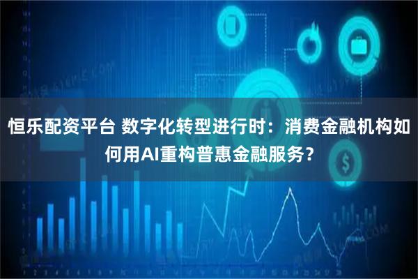 恒乐配资平台 数字化转型进行时：消费金融机构如何用AI重构普惠金融服务？