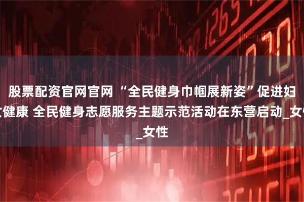股票配资官网官网 “全民健身巾帼展新姿”促进妇女健康 全民健身志愿服务主题示范活动在东营启动_女性