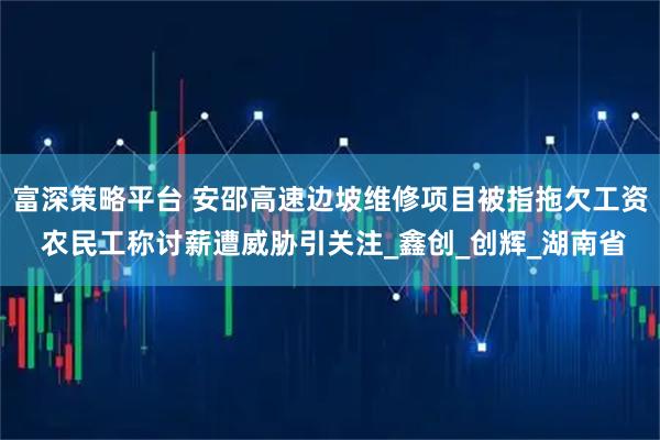 富深策略平台 安邵高速边坡维修项目被指拖欠工资 农民工称讨薪遭威胁引关注_鑫创_创辉_湖南省
