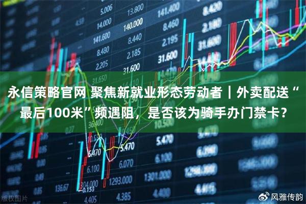 永信策略官网 聚焦新就业形态劳动者｜外卖配送“最后100米”频遇阻，是否该为骑手办门禁卡？