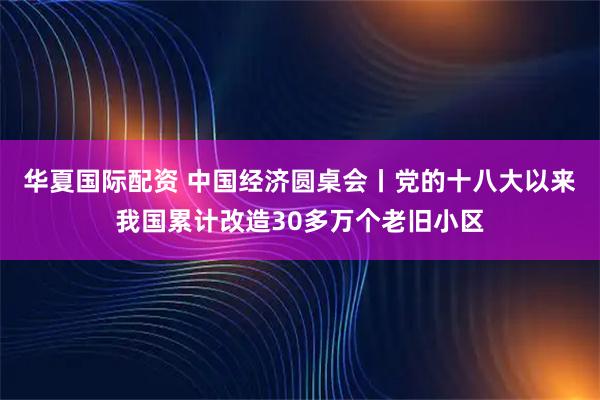 华夏国际配资 中国经济圆桌会丨党的十八大以来我国累计改造30多万个老旧小区