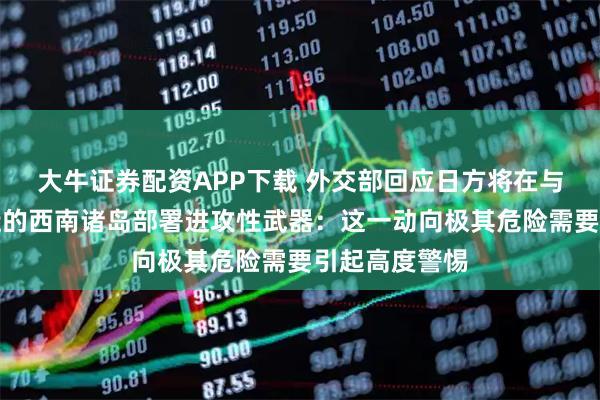 大牛证券配资APP下载 外交部回应日方将在与中国台湾邻近的西南诸岛部署进攻性武器：这一动向极其危险需要引起高度警惕