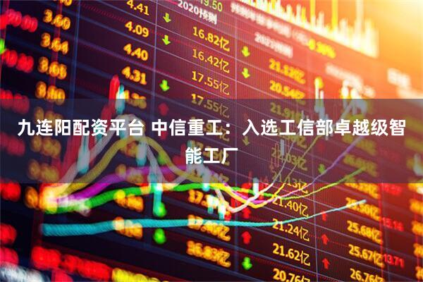 九连阳配资平台 中信重工：入选工信部卓越级智能工厂