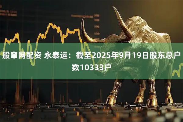 股窜网配资 永泰运：截至2025年9月19日股东总户数10333户