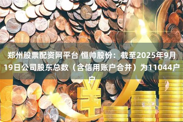 郑州股票配资网平台 恒帅股份：截至2025年9月19日公司股东总数（含信用账户合并）为11044户