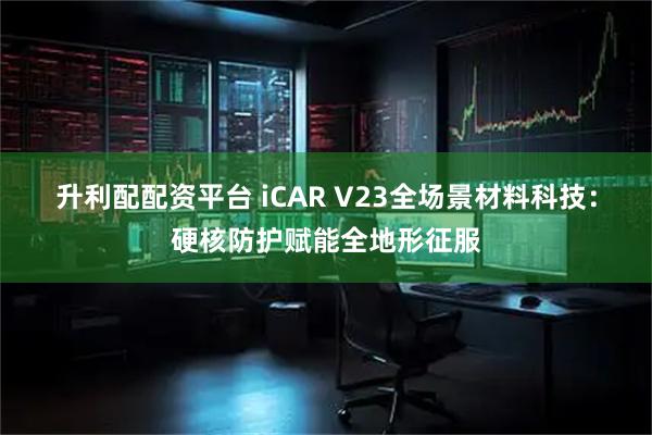 升利配配资平台 iCAR V23全场景材料科技：硬核防护赋能全地形征服