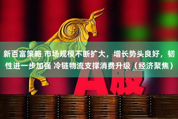新百富策略 市场规模不断扩大，增长势头良好，韧性进一步加强 冷链物流支撑消费升级（经济聚焦）