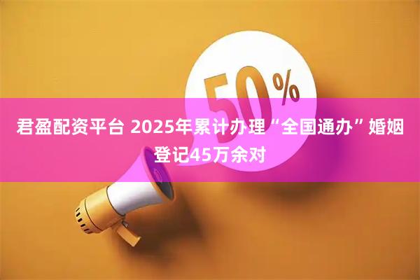君盈配资平台 2025年累计办理“全国通办”婚姻登记45万余对