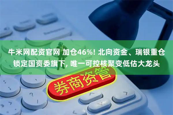 牛米网配资官网 加仓46%! 北向资金、瑞银重仓锁定国资委旗下, 唯一可控核聚变低估大龙头