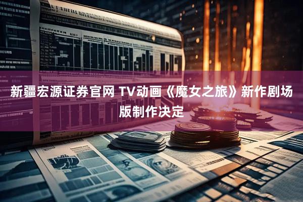 新疆宏源证券官网 TV动画《魔女之旅》新作剧场版制作决定