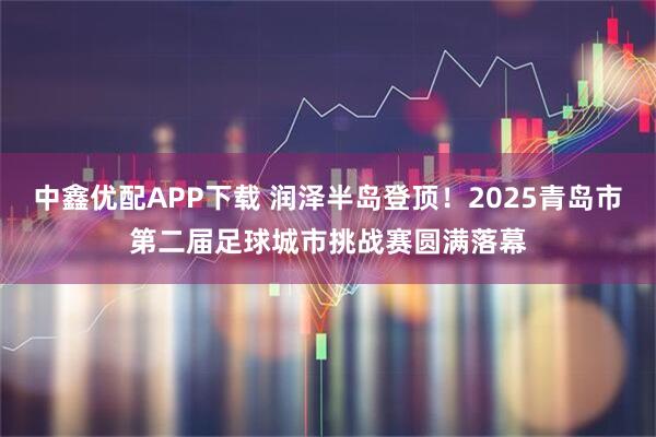 中鑫优配APP下载 润泽半岛登顶！2025青岛市第二届足球城市挑战赛圆满落幕