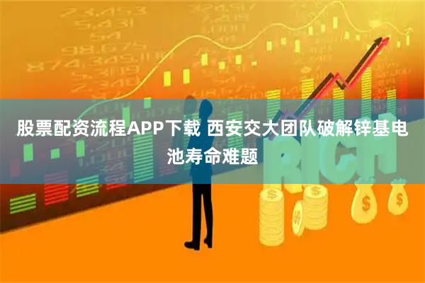 股票配资流程APP下载 西安交大团队破解锌基电池寿命难题