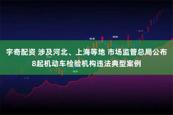 宇奇配资 涉及河北、上海等地 市场监管总局公布8起机动车检验机构违法典型案例