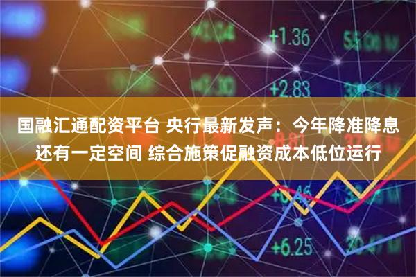 国融汇通配资平台 央行最新发声：今年降准降息还有一定空间 综合施策促融资成本低位运行