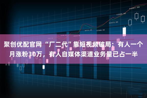 聚创优配官网 “厂二代”靠短视频破局：有人一个月涨粉30万，有人自媒体渠道业务量已占一半