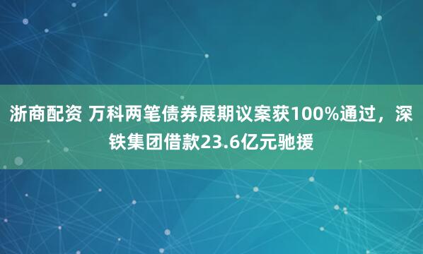 浙商配资 万科两笔债券展期议案获100%通过，深铁集团借款23.6亿元驰援