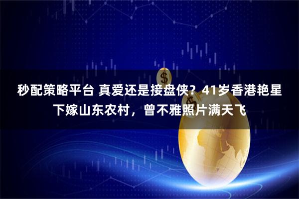 秒配策略平台 真爱还是接盘侠？41岁香港艳星下嫁山东农村，曾不雅照片满天飞