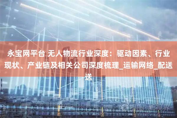 永宝网平台 无人物流行业深度：驱动因素、行业现状、产业链及相关公司深度梳理_运输网络_配送