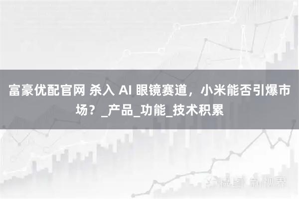 富豪优配官网 杀入 AI 眼镜赛道，小米能否引爆市场？_产品_功能_技术积累