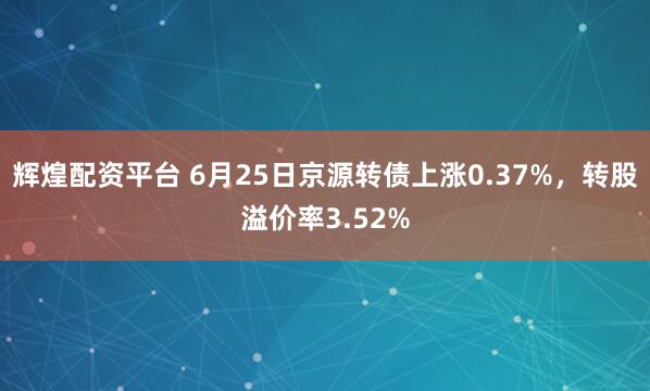 辉煌配资平台 6月25日京源转债上涨0.37%，转股溢价率3.52%
