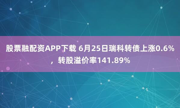 股票融配资APP下载 6月25日瑞科转债上涨0.6%，转股溢价率141.89%