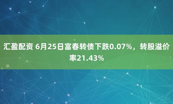 汇盈配资 6月25日富春转债下跌0.07%，转股溢价率21.43%