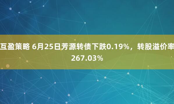 互盈策略 6月25日芳源转债下跌0.19%，转股溢价率267.03%
